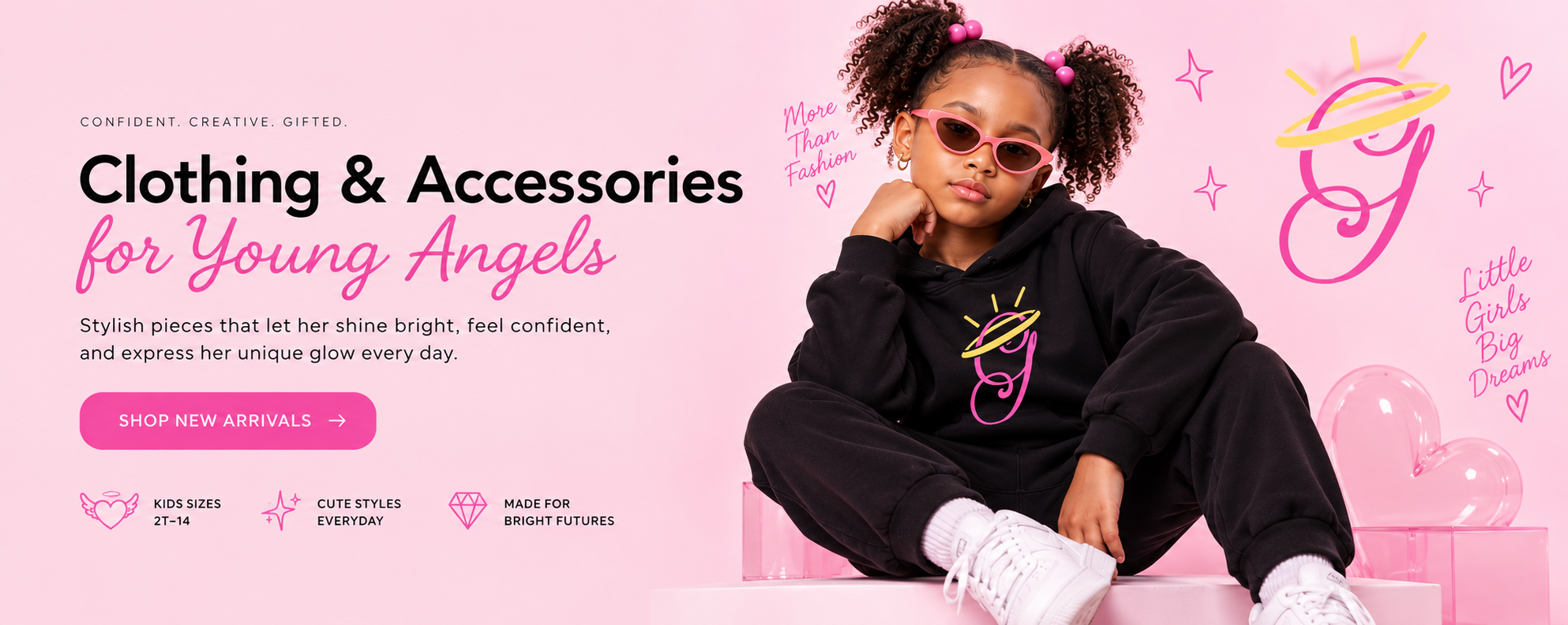 Confident. Creative. Gifted. Clothing and accessories for young angels. Stylish pieces that let her shine bright, feel confident, and express her unique glow every day. Shop new arrivals.